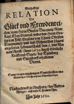 Warhafftige Relation Der Glück und Frewdenreichen, vom Herrn Grafen Bucquoij, Röm: Kays: May: General, wider den Herrn Grafen von Fölß, Grafens von Thurn Obristen Leutenampt, und deß Böhmischen Lägers angesetzten Feldmarschalck, den 12. dits Monats Aprill, Anno 1620. durch Göttliche Krafft und Segen, bey Egenburg und Sitzendorff erhaltenen Victori : Sampt dreyen angehengten Sendtschrifften, oder Gründlichem Bericht, auß dem Böhmischen Läger