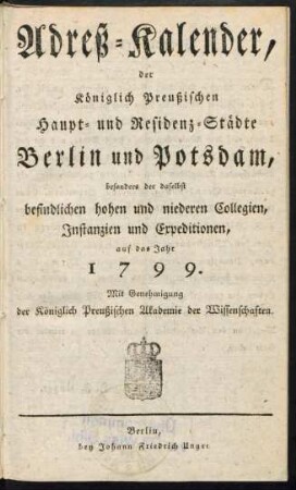 1799: Adreß-Kalender der Königlich Preußischen Haupt- und Residenz-Städte Berlin und Potsdam, besonders der daselbst befindlichen hohen und niederen Collegien, Instanzien und Expeditionen