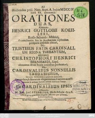 Ad Audiendas prid. Non. Sept. A. hujus MDCCIV horâ IIX. antemerid: Orationies Duas, Alteram Henrici Gottlobii Koehleri, Roth-Schœnb: Misnici, ... De Tristibus Fatis Cardinalium Regna Turbantium alterumq́[ue] Christophori Henrici Bernhardi, Lips. ... De Cardinalibus Nonnullis Laudabilisbus ... convocat humansissimâ invitatione De Cardinalibus ipsio disserendo M. Joh. Jac. Stübelius, Illustr. Scholæ Con-R. ...