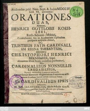 Ad Audiendas prid. Non. Sept. A. hujus MDCCIV horâ IIX. antemerid: Orationies Duas, Alteram Henrici Gottlobii Koehleri, Roth-Schœnb: Misnici, ... De Tristibus Fatis Cardinalium Regna Turbantium alterumq́[ue] Christophori Henrici Bernhardi, Lips. ... De Cardinalibus Nonnullis Laudabilisbus ... convocat humansissimâ invitatione De Cardinalibus ipsio disserendo M. Joh. Jac. Stübelius, Illustr. Scholæ Con-R. ...