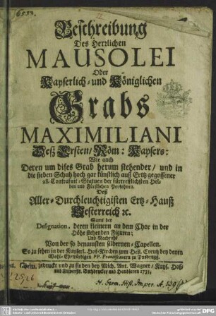 Beschreibung Des Herrlichen Mausolei Oder Kayserlich- und Königlichen Grabs Maximiliani Deß Ersten, Röm: Kaysers: Wie auch Deren um dises Grab herum stehender, und in die sieben Schuh hoch gar künstlich auß Ertz gegossener 28. Contrafait-Statuen der fürtrefflichsten Helden und Fürstlichen Persohnen. Deß Aller-Durchleuchtigisten Ertz-Hauß Oesterreich : Samt der Designation, deren kleinern an dem Chor in der Höhe stehenden Figuren; Und Nachricht Von der ... silbernen-Capellen. So zu sehen in der Kayserl. Hof-Kirchen zum Heil. Creutz bey denen Wohl-Erwürdigen PP. Franciscanern zu Ynsbrugg