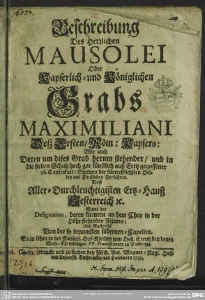 Beschreibung Des Herrlichen Mausolei Oder Kayserlich- und Königlichen Grabs Maximiliani Deß Ersten, Röm: Kaysers: Wie auch Deren um dises Grab herum stehender, und in die sieben Schuh hoch gar künstlich auß Ertz gegossener 28. Contrafait-Statuen der fürtrefflichsten Helden und Fürstlichen Persohnen. Deß Aller-Durchleuchtigisten Ertz-Hauß Oesterreich : Samt der Designation, deren kleinern an dem Chor in der Höhe stehenden Figuren; Und Nachricht Von der ... silbernen-Capellen. So zu sehen in der Kayserl. Hof-Kirchen zum Heil. Creutz bey denen Wohl-Erwürdigen PP. Franciscanern zu Ynsbrugg