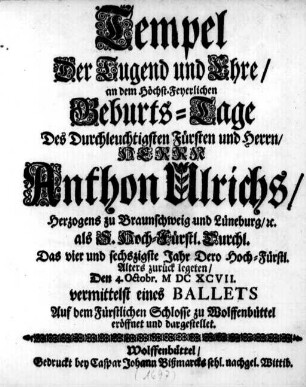 Tempel Der Tugend und Ehre : an dem Höchst-Feyerlichen Geburts-Tage Des ... Herrn Anthon Ulrichs/ Herzogens zu Braunschweig und Lüneburg/ &c. als S. Hoch-Fürstl. Durchl. Das vier und sechszigste Jahr Dero Hoch-Fürstl. Alters zurück legeten/ Den 4. Octobr. MDCXCVII. vermittelst eines Ballets Auf dem Fürstlichen Schlosse zu Wolffenbüttel eröffnet und dargestellet