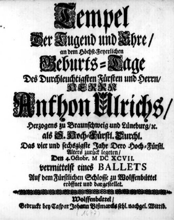 Tempel Der Tugend und Ehre : an dem Höchst-Feyerlichen Geburts-Tage Des ... Herrn Anthon Ulrichs/ Herzogens zu Braunschweig und Lüneburg/ &c. als S. Hoch-Fürstl. Durchl. Das vier und sechszigste Jahr Dero Hoch-Fürstl. Alters zurück legeten/ Den 4. Octobr. MDCXCVII. vermittelst eines Ballets Auf dem Fürstlichen Schlosse zu Wolffenbüttel eröffnet und dargestellet