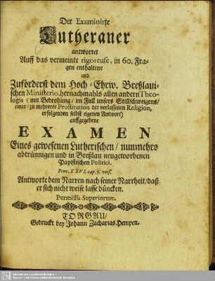 Der Examinirte Lutheraner antwortet Auff das vermeinte rigoreuse, in 60. Fragen enthaltene und Zuförderst dem ... Breßlauischen Ministerio ... auffgegebene Examen Eines gewesenen Lutherischen, nunmehro abtrünnigen und in Breßlau neugeworbenen Papistischen Politici