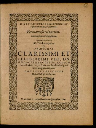 DISPVTATIONES DE MIXTIONE, ET || defensione communis sententia:|| Formam esse rei partem.|| Conclusiones Philosophicae:|| Quarum defensionem || ... PRAESIDIO || ... M. RODOLPHI GOCLENII, LOGICAE || Professoris in inclyta Catorum Academia ... || suscipiet ... || CONRADVS FLICCIVS || Michaëlstadensis Otthavius.||