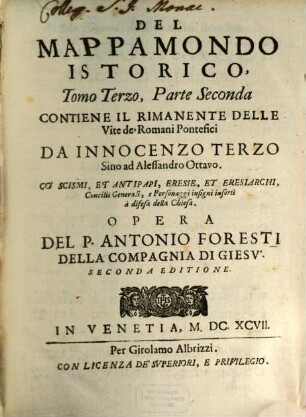 Mappamondo Istorico, Cioè Ordinata Narrazione Dei Qvattro Sommi Imperj Del Mondo Da Nino Primo Imperator degli Assirj sino al Regnante Leopoldo Austriaco, E Della Monarchia Di Cristo Da S. Pietro Primo Papa sino a' nostri di : Con l' Imprese più illustri dell' Istoria antica, e moderna ; In questa mia Seconda Impressione più nobilmente arrichita, e da notabili errori con nuova diligenza ricorretta. 3,2, Contiene Il Rimanente Delle Vite de' Romani Pontefici Da Innocenzo Terzo Sino ad Alessandro Ottava : Co' Scismi, Et Antipapi, Eresie, Et Eresiarchi, Concilii Generali, e Personaggi insigni inforti a difesa della Chiesa