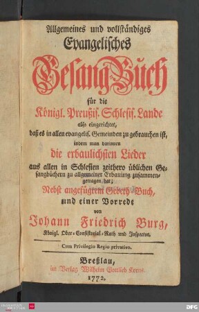 Allgemeines und vollständiges Evangelisches Gesang-Buch für die Königl. Preußis. Schlesis. Lande : also eingerichtet, daß es in allen evangelis. Gemeinden zu gebrauchen ist, indem man darinnen die erbaulichsten Lieder aus allen in Schlesien zeithero üblichen Gesangbüchern zu allgemeiner Erbauung zusammengetragen hat. Nebst angefügtem Gebeth-Buch, und einer Vorrede : von Johann Friedrich Burg, Königl. Ober-Consistorial-Rath und Inspector.