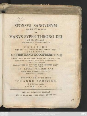 Sponsvs Sangvinvm Ad Ex. IV. 24. 25. 26. Et Manvs Svper Throno Dei Ad Ex. XVII. 15. 16. Philologice Considerantvr Et Praeside ... Christiano Godofredo Hase ... Ad D. XXIX. Martii MDCCLIII. Pvblice Defendentvr Ab Avctore Respondente Iohanne Schiving S. S. Theol. Cvlt. Embdena-Frisio.