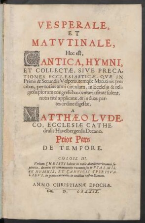 VESPERALE,|| ET || MATVTINALE,|| Hoc est,|| CANTICA, HYMNI,|| ET COLLECTAE, SIVE PRECA=||TIONES ECCLESIASTICAE, QVAE IN || Primis & Secundis Vesperis, itemqúe Matutinis pre=||cibus, per totius anni circulum, in Ecclesijs ... || cantari usitatè solent,|| notis ritè applicatae, & in duas par=||tes ordine digestae,|| A || MATTHAEO LVDE=||CO, ECCLESIAE CATHE=||dralis Havelbergensis Decano.|| Prior Pars || DE TEMPORE.|| ... ||(POSTERIOR PARS || DE SANCTIS ||)