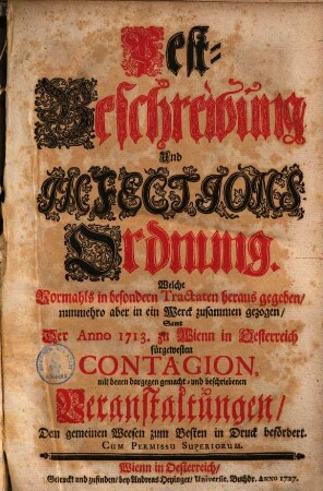 Pest-Beschreibung und Infections-Ordnung : welche vormahls in besondern Trectaten herausgegeben, nunmehro aber in ein Werck zusammen gezogen samt der anno 1713 zu Wienn in Oesterreich fürgewsten Contagion, mit denen dargegen gemacht und beschriebenen Veranstaltungen, dem gemeinen Weesen zum Besten in Druck befördert