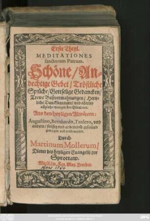 Erste Theyl.|| MEDITATIONES || sanctorum Patrum.|| Schöne/ An=||dechtige Gebet/ Tröstliche || Sprüche/ Gottselige Gedancken ... || Aus den heyligen Altvätern:|| Augustino, Bernhardo, Taulero, vnd || andern/ fleissig ... zusam̃en || getragen vnd verdeutschet || Durch || Martinum Mollerum/|| Diener des heyligen Euangelij zur || Sprottaw.||