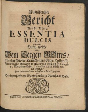 Ausführlicher Bericht Von der Artzney/ Essentia Dulcis genannt/ Durch welche unter Dem Seegen Gottes/ allerley schwere Kranckheiten/ Gicht/ Epilepsie, Stein/ allerley Gebrechen an Augen/ auch wenn sich Felle angesetzet/ Mangel am Gehör/ Contractur, u. d. gl. bißher curiret worden