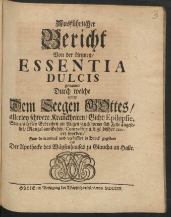 Ausführlicher Bericht Von der Artzney/ Essentia Dulcis genannt/ Durch welche unter Dem Seegen Gottes/ allerley schwere Kranckheiten/ Gicht/ Epilepsie, Stein/ allerley Gebrechen an Augen/ auch wenn sich Felle angesetzet/ Mangel am Gehör/ Contractur, u. d. gl. bißher curiret worden