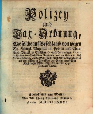 Polizey Und Tax-Ordnung, Wie solche auf Befehl, und von wegen Sr. Königl. Majestät in Pohlen und Churfürstl. Durchl. zu Sachsen [et]c. auch dermaligen Vicarii in Landes des Sächsischen Rechtens, und an Enden in solch Vicariat gehörig, als des Heil. Röm. Reichs Ertz-Marschallens, auf dem allhier in Franckfurt am Mayn angestellten Kayserlichen Wahl-Tag, den 16. Dec. 1741. publiciret worden