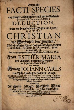 Wahrhaffte Facti Species mit angehängter außführlicher, auch mit verschiedenen Beylagen und Documentis bewerther Deduction, Daß die, wider den Durchleuchtigsten Fürsten und Herrn, Herrn Christian von Birckenfeld den Zweyten, ... Durch Frau Esther Maria von Witzleben, ... mit weyland Hertzog Johann Carls von Pfaltz-Birckenfeld ... angezettelte famose Klagd, gantz null, nichtig, ungerecht und verwerfflich, eiufolglich ... von dem höchsten Reichs-Gericht abzuweisen ... seye
