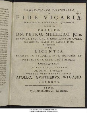 Dissertationem. Inauguralem. De. Fide. Vicaria. Magnificae. Facultatis Iuridicae. Decreto. Praeside. Dn. Petro. Müllero ICto. Pandect. Prof. Ordin. Consil. Saxon. Curiae. Provincial. Scabin. Et. Facult. Iurid. Assessore. Pro. Licentia. Summos. In. Utroque. Iure. Honores. Et Privilegia. Rite. Legitimeque. Consequendi. In. Auditorio. Ictorum. Ad. Diem. Septembr. Publice. Ventilandam. Sistit. Apollo. Guntherus. Wigand. Nordhus.