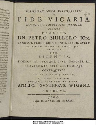 Dissertationem. Inauguralem. De. Fide. Vicaria. Magnificae. Facultatis Iuridicae. Decreto. Praeside. Dn. Petro. Müllero ICto. Pandect. Prof. Ordin. Consil. Saxon. Curiae. Provincial. Scabin. Et. Facult. Iurid. Assessore. Pro. Licentia. Summos. In. Utroque. Iure. Honores. Et Privilegia. Rite. Legitimeque. Consequendi. In. Auditorio. Ictorum. Ad. Diem. Septembr. Publice. Ventilandam. Sistit. Apollo. Guntherus. Wigand. Nordhus.