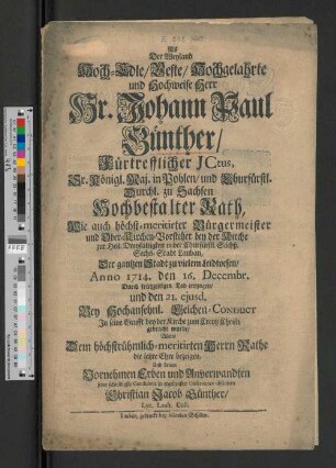 Als Der Weyland Hoch-Edle/ Veste/ Hochgelahrte und Hochweise Herr Hr. Johann Paul Günther/ Fürtrefflicher Jctus, Sr. Königl. Maj. in Pohlen/ und Churfürstl. Durchl. zu Sachsen Hochbestalter Rath, Wie auch höchst-meritirter Bürgermeister und Ober-Kirchen-Vorsteher bey der Kirche zur Heil. Dreyfaltigkeit in der Churfürstl. Sächß. Sechs-Stadt Lauban, Der gantzen Stadt zu vielem Leidwesen/ Anno1714. den 16. Decembr. Durch frühzeitigen Tod entzogen, und den 21. ejusd. Bey Hochansehnl. Leichen-Conduct In seine Grufft bey der Kirche zum Creutz Christi gebracht wurde/ Wolte Dem ... Herrn Rathe die letzte Ehre bezeigen, Und denen Vornehmen Erben und Anverwandten seine schuldigste Condolenz in ergebenster Observance abstatten Christian Jacob Günther, Lyc. Laub. Coll.