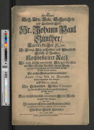 Als Der Weyland Hoch-Edle/ Veste/ Hochgelahrte und Hochweise Herr Hr. Johann Paul Günther/ Fürtrefflicher Jctus, Sr. Königl. Maj. in Pohlen/ und Churfürstl. Durchl. zu Sachsen Hochbestalter Rath, Wie auch höchst-meritirter Bürgermeister und Ober-Kirchen-Vorsteher bey der Kirche zur Heil. Dreyfaltigkeit in der Churfürstl. Sächß. Sechs-Stadt Lauban, Der gantzen Stadt zu vielem Leidwesen/ Anno1714. den 16. Decembr. Durch frühzeitigen Tod entzogen, und den 21. ejusd. Bey Hochansehnl. Leichen-Conduct In seine Grufft bey der Kirche zum Creutz Christi gebracht wurde/ Wolte Dem ... Herrn Rathe die letzte Ehre bezeigen, Und denen Vornehmen Erben und Anverwandten seine schuldigste Condolenz in ergebenster Observance abstatten Christian Jacob Günther, Lyc. Laub. Coll.