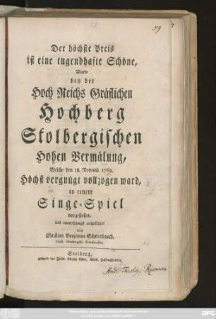 Der höchste Preis ist eine tugendhafte Schöne, Wurde bey der Hoch Reichs Gräflichen Hochberg Stolbergischen Hohen Vermählung, Welche den 18. Novemb. 1762. Höchst vergnügt vollzogen ward, in einem Singe-Spiel vorgestellet, und unterthänigst aufgeführet