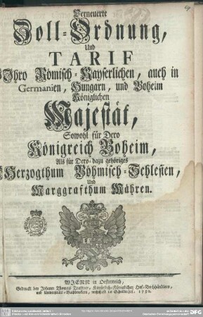 Verneuerte Zoll-Ordnung, Und Tarif Ihro Römisch-Kayserlichen, auch in Germanien, Hungarn, und Boheim Königlichen Majestät, Sowohl für Dero Königreich Boheim, Als für Dero-dazu gehöriges Herzogthum Böhmisch-Schlesien, Und Marggrafthum Mähren