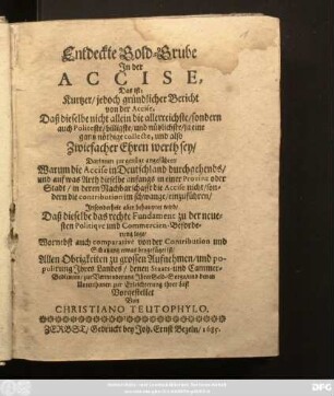 Entdeckte Gold-Grube In der Accise, Das ist: Kurtzer/jedoch gründlicher Bericht von der Accise, Daß dieselbe nicht allein die allerreichste/ sondern auch Politeste/ billigste/ und nützlichste/ ja eine gantz nöthige collecte, und also Zwiefacher Ehren werth sey/ : Darinnen zur genüge angeführet/ Warum die Accise in Deutschland durchgehends/ und auf was Arth dieselbe anfangs in einer Provinz oder Stadt/ in deren Nachbarschafft die Accise nicht/ sondern die contribution im schwange/ einzuführen/ Insonderheit aber behauptet wird/ Daß dieselbe das rechte Fundament zu der neuesten Politique und Commercien-Beforderung lege/ Wornebst auch comparative von der Contribution und Schatzung etwas beygefüget ist/