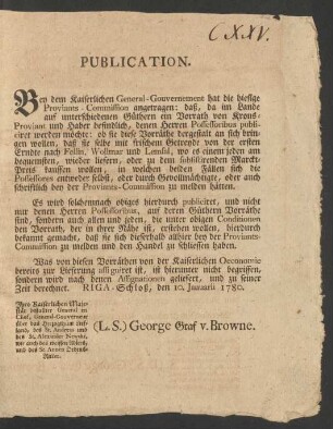 Publication. Bey dem Kaiserlichen General-Gouvernement hat die hiesige Proviants-Commission angetragen: daß, da im Lande auf unterschiedenen Güthern ein Vorrath von Krons-Proviant und Haber befindlich, denen Herren Possessoribus publiciret werden möchte: ob sie diese Vorräthe dergestalt an sich bringen wollen, daß sie selbe mit frischem Getreyde von der ersten Erndte nach Fellin, Wollmar und Lemsal, wo es einem jeden am bequemsten, wieder liefern ...