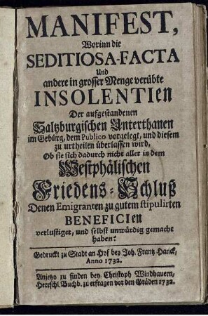 Manifest, Worinn die Seditiosa-Facta Und andere in grosser Menge verübte Insolentien Der aufgestandenen Saltzburgischen Unterthanen im Gebürg, dem Publico vorgelegt und diesem zu urtheilen überlassen wird, Ob sie sich dadurch nicht aller in dem Westphälischen Friedens-Schluß Denen Emigranten zu gutem stipulirten Beneficien verlustiget, und selbst unwürdig gemacht haben