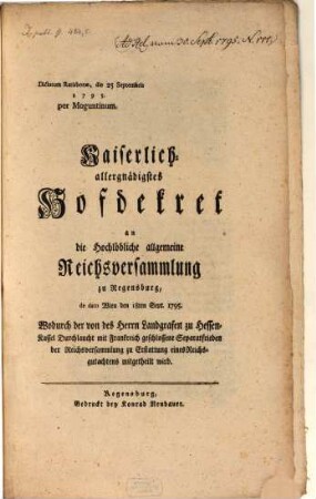 Kaiserlich-allergnädigstes Hofdekret an die Hochlöbliche allgemeine Reichsversammlung zu Regensburg, de dato Wien den 18ten Sept. 1795. Wodurch der von des Herrn Landgrafen zu Hessen-Kassel Durchlaucht mit Frankreich geschlossene Separatfrieden der Reichsversammlung zu Erstattung eines Reichsgutachtens mitgetheilt wird : Dictatum Ratisbonae, die 25 Septembris 1795. per Moguntinum
