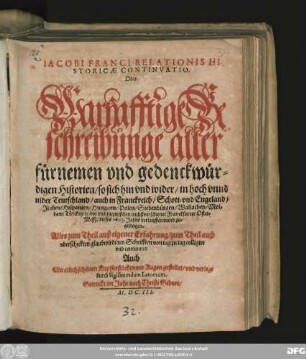 Jacobi Franci Historicae Relationis Continuatio. Oder Warhafftige Beschreibung aller fürnemen und gedenckwürdigen Historien/ so sich hin und wider/ in hoch unnd nider Teutschland/ auch in Franckreich/ Schott- und Engeland/ ... hiezwischen nechstverschiener Franckfurter Oster-Mesß dieses 1603. Jahrs verlauffen unnd zugetragen ...