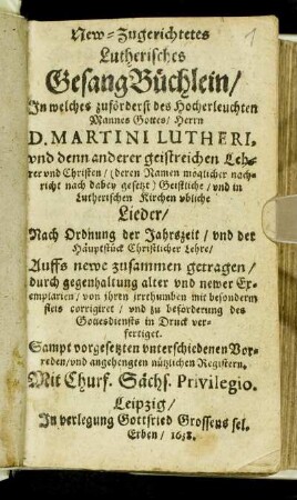 New-Zugerichtetes Lutherisches GesangBüchlein : In welches zuförderst des Hocherleuchten Mannes Gottes/ Herrn Martini Lutheri und denn anderer geistreicher Lehrer und Christen ... Geistliche und in Lutherischen Kirchen ubliche Lieder/ nach Ordnung der Jahreszeit/ und der Häuptstück Christlicher Lehre ... Sampt vorgesetzten unterschiedenen Vorreden/ und angehengten nützlichen Registern ...