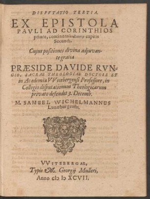 DISPVTATIO TERTIA.|| EX EPISTOLA || PAVLI AD CORINTHIOS || priore, continens analysin capitis || Secundi.|| Cujus positiones ...|| PRAESIDE DAVIDE RVN=||GIO, SACRAE THEOLOGIAE DOCTORE ET || in Academia VVitebergensi Professore, in || Collegio disputationum Theologicarum || privato defendet 3. Decemb.|| M. SAMUEL WICHELMANNUS || Lunaeburgensis.||