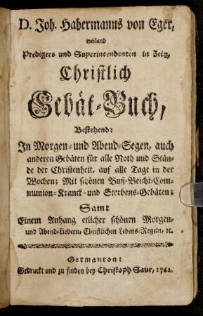 D. Joh. Habermanns von Eger, weiland Predigers und Superintendenten in Zeitz, Christlich Gebät-Buch : Bestehend: In Morgen- und Abend-Segen, auch anderen Gebäten für alle Noth und Stände der Christenheit, auf alle Tage in der Wochen ; Mit schönen Buß- Beicht- Communion- Kranck- und Sterbens-Gebäten ; Samt Einem Anhang etlicher schönen Morgen- und Abend-Liedern, Christlichen Lebens-Regeln, &c.