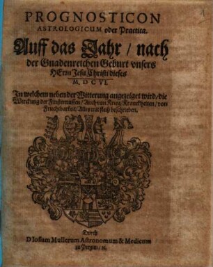 Prognosticon Astrologicum oder Practica. Auff das Jahr nach der Gnadenreichen Geburt unsers Herrn Jesu Christi dieses M.DCVI. : In welchem neben der Witterung angezeiget wird, die Wirckung der Finsternussen, Auch von Krieg, Kranckheiten, von Fruchtbarkeit