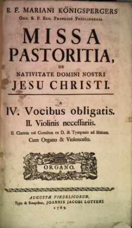 R. F. MARIANI KÖNIGSPERGERS ORD. S. P. BEN. PROFESSO PRÜFLINGENSI. MISSA PASTORITIA, DE NATIVITATE DOMINI NOSTRI JESU CHRISTI. A IV. Vocibus obligatis. II. Violinis necessariis. II. Clarinis vel Cornibus ex D. & Tympano ad libitum. Cum Organo & Violoncello. [Vignette, darin:] ORGANO