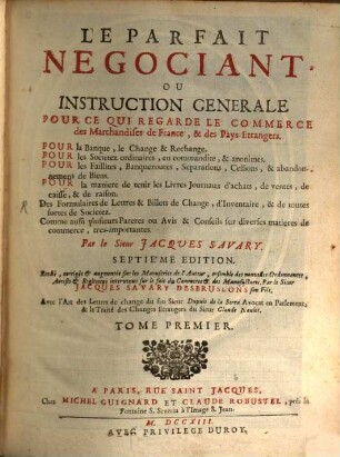 Le Parfait Negociant Ou Instruction Generale Pour Ce Qui Regarde Le Commerce des Marchandises de France, & des Pays Etrangers : Pour la Banque, le Change & Rechange, Pour les societez ordinaires, en commandire, & anonimes, Pour les Faillites, Banquesroutes, Separations, Cessions, & abandonnemens de Biens ..., 1