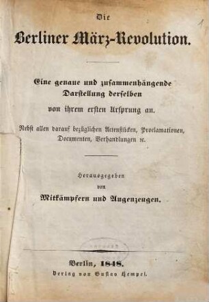 Die Berliner März-Revolution : eine genaue und zusammenhängende Darstellung derselben von ihrem ersten Ursprung an ; nebst allen darauf bezüglichen Actenstücken, Proclamationen, Documenten, Verhandlungen etc., [1]