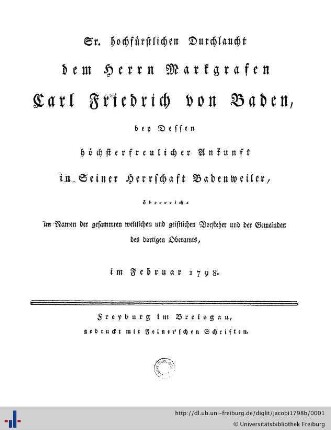 Sr. Hochfürstlichen Durchlaucht dem Herrn Markgrafen Carl Friedrich von Baden, bey dessen höchsterfreulicher Ankunft in seiner Herrschaft Badenweiler, überreicht im Namen der gesammten weltlichen und geistlichen Vorsteher und der Gemeinden des dortigen Oberamts : im Februar 1798