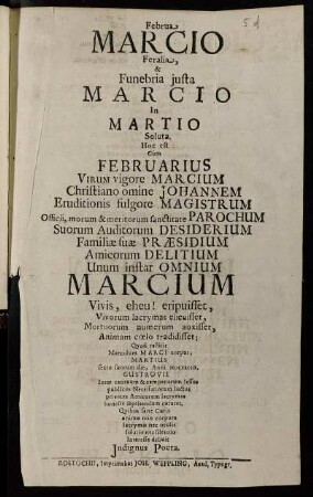 Februa Marcio Feralia, & Funebria iusta Marcio In Martio Soluta, Hoc est Cum Februarius Virum vigore Marcium Christiano omine Johannem Eruditionis fulgore Magistrum Officii, morum & meritorum sanctitate Parochum Suorum Auditorum Desiderium Familiae suae Praesidium Amicorum Delitium Unum instar Omnium Marcium Vivis, eheu! eripuisset, Vivorum lacrymas elicuisset, Mortuorum numerum auxisset, Animam coelo tradidisset; Quod restitit Marcidum Marci corpus, Martius sexto suorum die, Anni MDCXXCIIX, Gustrovii Inter cantuum & campanarum lessus publicos Necessariorum luctus privatas Amicorum lacrymas honeste sepeliendum curaret. Quibus sane Curis animo non corpore lacrymis nec oculis solatio nec silentio Interesse debuit Indignus Poeta