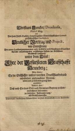 Christiani Juncker, Dresdensis, Philos. Mag. und Des Hoch-Fürstl. Sachsen-Hennebergischen Gemeinschafftlichen Gymnasii zu Schleusingen Con-Rectoris Deutlicher Vortrag und Project, von Einrichtung Der unter Handen genommenen, und, so Gott will, künfftig in Deutscher Sprache auszufertigenden vollständigen Historie der Gefürsteten Graffschafft Henneberg, unter dem Titul: Ehre der Gefürsteten Graffschafft Henneberg : Allen denen, So die Geschichte unsers werthen Deutschlandes und insonderheit jetztbemeldeter Provintz, lieben, und zu befördern geneigt sind, zu gefallen ... also kürtzlich entworffen