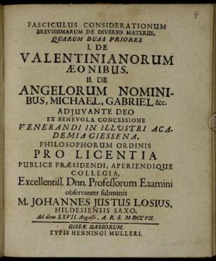 Fasciculus Considerationum Brevissimarum De Diversis Materiis, Quarum Duas Priores I. De Valentinianorum Æonibus. II. De Angelorum Nominibus, Michael, Gabriel &c. ... In Illustri Academia Giessena, Philosophorum Ordinis Pro Licentia Publice Præsidendi, Aperiendique Collegia, Excellentiss. Dnn. Professorum Examini observanter submittit M. Johannes Justus Losius, Hildesiensis Saxo. Ad diem XXVII. Augusti, A. R. S. MDCCVII.