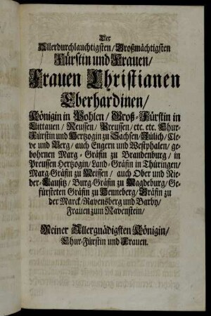 Der Allerdurchlauchtigsten/ Großmächtigsten Fürstin und Frauen/ Frauen Christianen Eberhardinen/ Königin in Pohlen/ Groß-Fürstin in Littauen/ Reussen/ Preussen/ etc. etc....Meiner Allergnädigsten Königin/ Chur-Fürstin und Frauen.