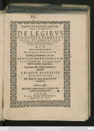 DISPVTATIONIS SECVN-||DAE THEMATA || DE LEGIBVS || CONSTITVTIONIBVS || PRINC. ET CONSVETVDINE || DESVMṔTA EX ı. CONSTAT AVTEM || & seqq. Inst. de Iure. N. G. & C.|| QVAE || DEO FORTVNANTE || SVB PRAESIDIO & PATROCINIO || Nobiliß. et Consultiß. viri Dn.|| ARNOLDI DE REYGER I. V. D.|| ET IN IENENSIVM ACADEMIA PRO-||fessoris publici dignissimi,|| In privato Inst. Collegio defendere || studebit || LAZARVS PÖCKELIVS || RATISPONENSIS || Ad diem X. Iunij hora & loco || consueto.|| ... ||