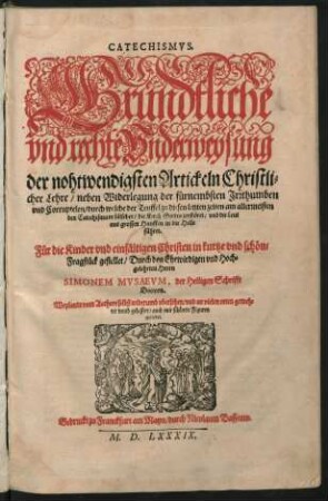 CATECHISMVS.|| Gründtliche || vnd rechte Vnderweysung || der nohtwendigsten Artickeln Christli=||cher Lehre/ neben Widerlegung der fürnembsten Jrrthumben || vnd Corruptelen/ durch welche der Teuffel ... || den Catechismum fälschet ... || Für die Kinder ... in kurtze vnd schöne || Fragstück gestellet/ Durch ... || SIMONEM MVSAEVM, der Heiligen Schrifft || Doctorn.|| Weylandt vom Authore selbst widerumb vbersehen/ vnd an vielen orten gemeh=||ret vnnd gebessert/ auch mit schönen Figuren || gezieret.||
