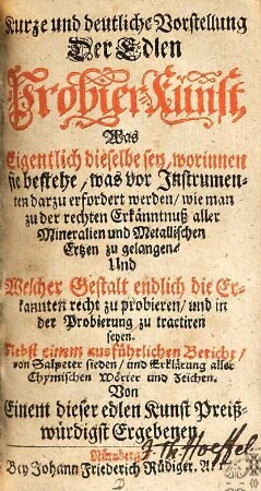 Kurze und deutliche Vorstellung Der Edlen Probier-Kunst : Was Eigentlich dieselbe sey, worinnen sie bestehe, was vor Instrumenten darzu erfordert werden, wie man zu der rechten Erkänntnuß aller Mineralien und Metallischen Ertzen zu gelangen Und Welcher Gestalt endlich die Erkannten recht zu probieren, und in der Probierung zu tractiren seyen ; Nebst einem ausführlichen Bericht, von Salpeter sieden, und Erklärung aller Chymischen Wörter und Zeichen
