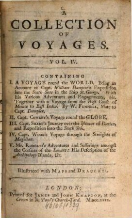 A Collection Of Voyages : In Four Volumes ; Containing I. Captain William Dampier's Voyages round the World ... II. The Voyages of Lionel Wafer ... III. A Voyage round the World ... IV. Capt. Cowley's Voyage round the Globe ... V. Capt. Sharp's Journey over the Isthmus of Darien ... VI. Capt. Wood's Voyage through the Streights of Magellan ... VII. Mr. Roberts's Adventures and Sufferings amongst the Corfairs of the Levant ... ; Illustrated with Maps and Draughts: Also several Birds, Fishes, and Plants, not found in this Part of the World ; Curiously Engraven on Copper-Plates. 4, A Collection of Voyages : Containing I. A Voyage round the World. Being an Account of Capt. William Dampier's Expedition into the South Seas ... II. Capt. Cowley's Voyage round the Globe III. Capt. Sharp's Journey over the Isthmus of Darien ... IV. Capt. Wood's Voyage through the Streights of Magellan V. Mr. Roberts's Adventures and Sufferings amongst the Corfairs of the Levant ... ; Illustrated with Maps and Draughts