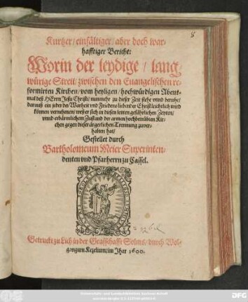 Kurtzer/ einfältiger/ aber doch war=||hafftiger Bericht:|| Worin der leydige/ lang=||würige Streit/ zwischen den Euangelischen re=||formirten Kirchen/ vom heyligen ... Abent=||mal deß HErrn Jesu Christi/ nunmehr ... beruhe/|| ... Gestellet durch || Bartholomeum Meier Superinten=||denten vnd Pfarherrn zu Cassel.||