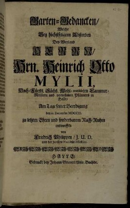 Garten-Gedancken/ Welche bey höchstseligem Absterben Des Weyland Herrn/ Hrn. Heinrich Otto Mylii, Hoch-Fürstl. Sächß. Wohl-meritirten Cammer-Meistern und vornehmen Pfänners in Halle/ Am Tage seiner Beerdigung den XX. Decembr. MDCCIII. zu letzten Ehren und sonderbarem Nach-Ruhm entworffen von Friedrich PHilippen/ J.U.D. und der Juristen Facultät Assessore