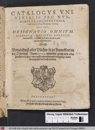 Catalogus Universalis Pro Nundinis Francofurtensibus vernalibus de anno 1604. Hoc Est, Designatio Omnium Librorum, Qui Istis Nundinis vernalibus, vel novi vel emendatiores, aut auctiores prodierunt. Das ist: Verzeichniß aller Bücher/ so zu Franckfort in der Ostermeß/ Anno 1604. entweder gantz new oder sonsten verbessert/ oder auffs new widerumb auffgelegt/ in der Buchgassen verkaufft worden